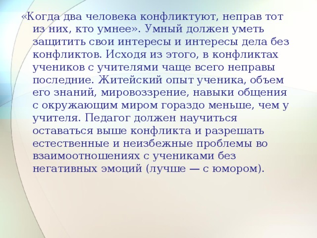 «Когда два человека конфликтуют, неправ тот из них, кто умнее». Умный должен уметь защитить свои интересы и интересы дела без конфликтов. Исходя из этого, в конфликтах учеников с учителями чаще всего неправы последние. Житейский опыт ученика, объем его знаний, мировоззрение, навыки общения с окружающим миром гораздо меньше, чем у учителя. Педагог должен научиться оставаться выше конфликта и разрешать естественные и неизбежные проблемы во взаимоотношениях с учениками без негативных эмоций (лучше — с юмором). 13 