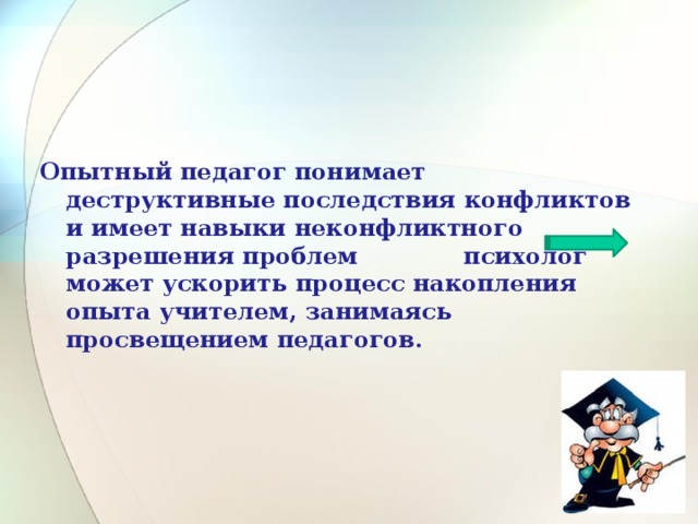 Опытный педагог понимает деструктивные последствия конфликтов и имеет навыки неконфликтного разрешения проблем психолог может ускорить процесс накопления опыта учителем, занимаясь просвещением педагогов. 