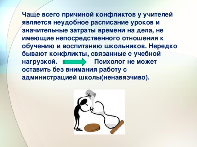 Чаще всего причиной конфликтов у учителей является неудобное расписание уроков и значительные затраты времени на дела, не имеющие непосредственного отношения к обучению и воспитанию школьников. Нередко бывают конфликты, связанные с учебной нагрузкой. Психолог не может оставить без внимания работу с администрацией школы(ненавязчиво). 