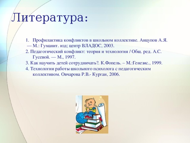 Литература:   Профилактика конфликтов в школьном коллективе. Анцупов А.Я. — М.: Гуманит. изд; центр ВЛАДОС, 2003. 2. Педагогический конфликт: теория и технология / Общ. ред. А.С. Гусевой. — М., 1997. 3. Как научить детей сотрудничать?. К.Фопель. – М.:Генезис., 1999. 4. Технологии работы школьного психолога с педагогическим коллективом. Овчарова Р.В.- Курган, 2006. 