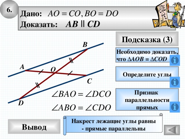 6. Дано: Доказать: AB  ll CD Подсказка (3) B Необходимо доказать, что Δ АОВ = Δ COD A O Определите углы C Признак параллельности прямых D Накрест лежащие углы равны - прямые параллельны Вывод 