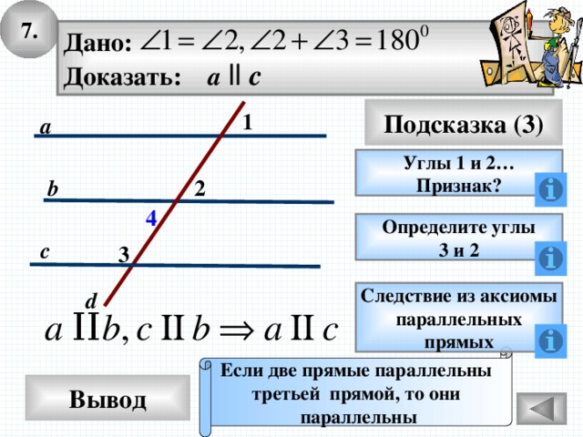 7. Дано: Доказать: a  ll c Подсказка (3) 1 a Углы 1 и 2… Признак? 2 b 4 Определите углы 3 и 2 c 3 d Следствие из аксиомы параллельных прямых Если две прямые параллельны третьей прямой, то они параллельны Вывод 