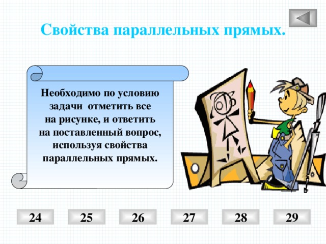 Свойства параллельных прямых. Необходимо по условию задачи отметить все на рисунке, и ответить на поставленный вопрос, используя свойства параллельных прямых.  25 26 27 28 29 24 