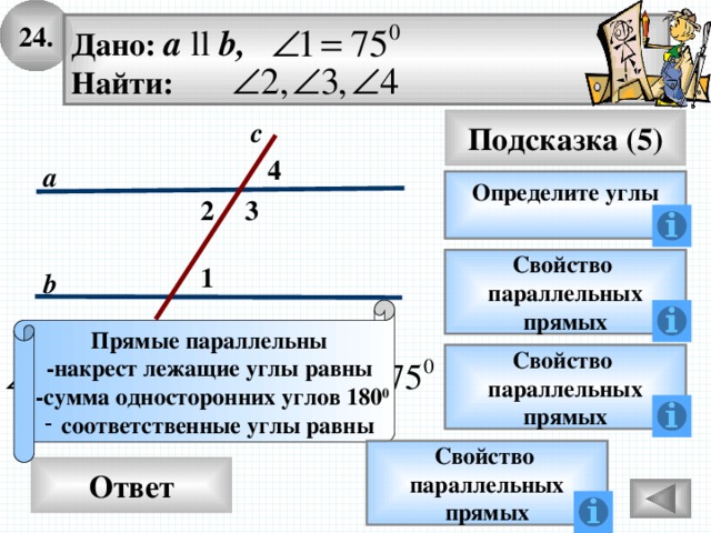 24. Дано: а ll b, Найти: Подсказка (5) с 4 а Определите углы 2 3 Свойство параллельных прямых 1 b Прямые параллельны -накрест лежащие углы равны  -сумма односторонних углов 180 0 соответственные углы равны Свойство параллельных прямых Свойство параллельных прямых Ответ 