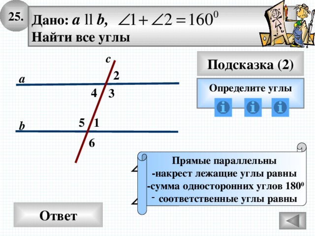 25. Дано: а ll b, Найти все углы с Подсказка (2) 2 а Определите углы 4 3 5 1 b 6 Прямые параллельны -накрест лежащие углы равны  -сумма односторонних углов 180 0 соответственные углы равны Ответ 