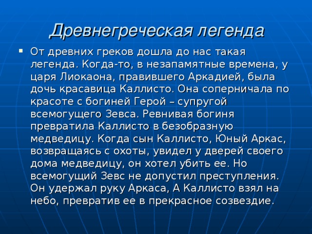  Древнегреческая легенда От древних греков дошла до нас такая легенда. Когда-то, в незапамятные времена, у царя Лиокаона, правившего Аркадией, была дочь красавица Каллисто. Она соперничала по красоте с богиней Герой – супругой всемогущего Зевса. Ревнивая богиня превратила Каллисто в безобразную медведицу. Когда сын Каллисто, Юный Аркас, возвращаясь с охоты, увидел у дверей своего дома медведицу, он хотел убить ее. Но всемогущий Зевс не допустил преступления. Он удержал руку Аркаса, А Каллисто взял на небо, превратив ее в прекрасное созвездие. 