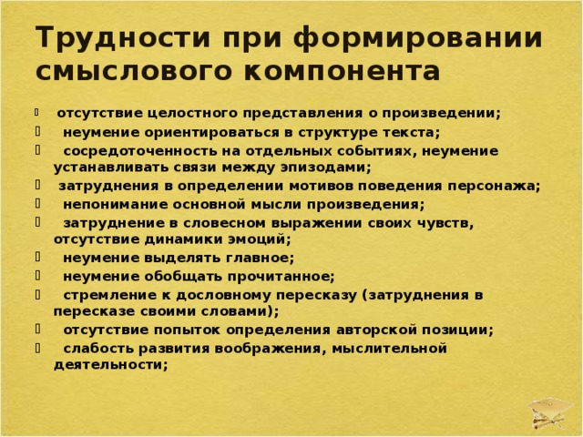 Трудности при формировании смыслового компонента  отсутствие целостного представления о произведении;  неумение ориентироваться в структуре текста;  сосредоточенность на отдельных событиях, неумение устанавливать связи между эпизодами;  затруднения в определении мотивов поведения персонажа;  непонимание основной мысли произведения;  затруднение в словесном выражении своих чувств, отсутствие динамики эмоций;  неумение выделять главное;  неумение обобщать прочитанное;  стремление к дословному пересказу (затруднения в пересказе своими словами);  отсутствие попыток определения авторской позиции;  слабость развития воображения, мыслительной деятельности; 