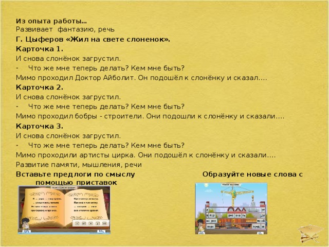  Из опыта работы…    Развивает фантазию, речь Г. Цыферов «Жил на свете слоненок». Карточка 1. И снова слонёнок загрустил. Что же мне теперь делать? Кем мне быть? Мимо проходил Доктор Айболит. Он подошёл к слонёнку и сказал…. Карточка 2. И снова слонёнок загрустил. Что же мне теперь делать? Кем мне быть? Мимо проходил бобры - строители. Они подошли к слонёнку и сказали…. Карточка 3. И снова слонёнок загрустил. Что же мне теперь делать? Кем мне быть? Мимо проходили артисты цирка. Они подошёл к слонёнку и сказали…. Развитие памяти, мышления, речи Вставьте предлоги по смыслу  Образуйте новые слова с помощью приставок    