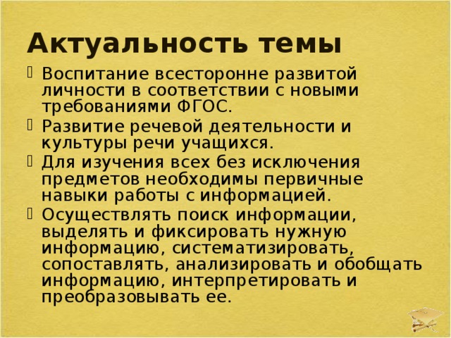Актуальность темы Воспитание всесторонне развитой личности в соответствии с новыми требованиями ФГОС. Развитие речевой деятельности и культуры речи учащихся. Для изучения всех без исключения предметов необходимы первичные навыки работы с информацией. Осуществлять поиск информации, выделять и фиксировать нужную информацию, систематизировать, сопоставлять, анализировать и обобщать информацию, интерпретировать и преобразовывать ее. 