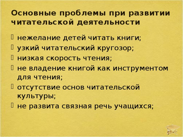 Основные проблемы при развитии читательской деятельности нежелание детей читать книги; узкий читательский кругозор; низкая скорость чтения; не владение книгой как инструментом для чтения; отсутствие основ читательской культуры; не развита связная речь учащихся; 