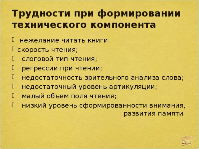 Трудности при формировании технического компонента  нежелание читать книги скорость чтения;  слоговой тип чтения;  регрессии при чтении;  недостаточность зрительного анализа слова;  недостаточный уровень артикуляции;  малый объем поля чтения;  низкий уровень сформированности внимания, развития памяти 