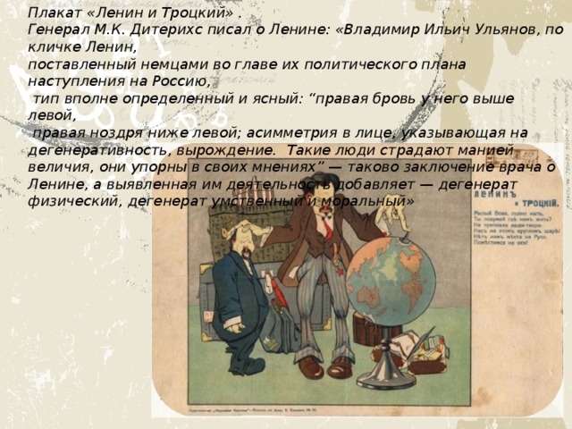 Плакат «Ленин и Троцкий» . Генерал М.К. Дитерихс писал о Ленине: «Владимир Ильич Ульянов, по кличке Ленин, поставленный немцами во главе их политического плана наступления на Россию,  тип вполне определенный и ясный: “правая бровь у него выше левой,  правая ноздря ниже левой; асимметрия в лице, указывающая на дегенеративность, вырождение. Такие люди страдают манией величия, они упорны в своих мнениях” — таково заключение врача о Ленине, а выявленная им деятельность добавляет — дегенерат физический, дегенерат умственный и моральный» 