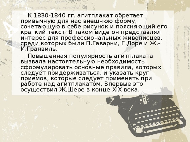 К 1830-1840 гг. агитплакат обретает привычную для нас внешнюю форму, сочетающую в себе рисунок и поясняющий его краткий текст. В таком виде он представлял интерес для профессиональных живописцев, среди которых были П.Гаварни, Г.Доре и Ж.-И.Гранвиль. Повышенная популярность агитплаката вызвала настоятельную необходимость сформулировать основные правила, которых следует придерживаться, и указать круг приемов, которые следует применять при работе над агитплакатом. Впервые это осуществил Ж.Шере в конце XIX века. 