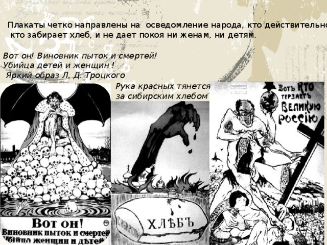 Плакаты четко направлены на осведомление народа, кто действительно терзает Россию,  кто забирает хлеб, и не дает покоя ни женам, ни детям. Вот он! Виновник пыток и смертей! Убийца детей и женщин !  Яркий образ Л. Д. Троцкого Рука красных тянется за сибирским хлебом   