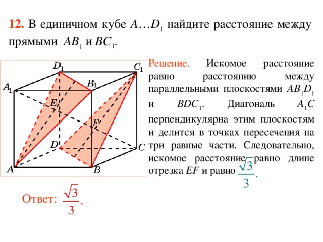 12.  В единичном кубе A … D 1 найдите расстояние между прямыми  AB 1 и BC 1 . Решение.  Искомое р асстояние равно расстоянию между параллельными плоскостями AB 1 D 1 и BDC 1 . Диагональ A 1 C перпендикулярна  этим плоскостям и делится в точках пересечения на три равные части. Следовательно, искомое расстояние равно длине отрезка EF и равно В режиме слайдов ответ появляется после кликанья мышкой. Ответ:  