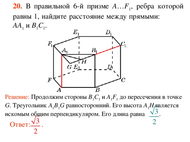 20.  В правильной 6-й призме  A … F 1 , ребра которой равны 1, найдите расстояние между прямыми:  AA 1 и B 1 C 1 . Решение: Продолжим стороны B 1 C 1 и A 1 F 1 до пересечения в точке G . Треугольник A 1 B 1 G равносторонний. Его высота A 1 H  является искомым общим перпендикуляром. Его длина равна . Ответ: . 