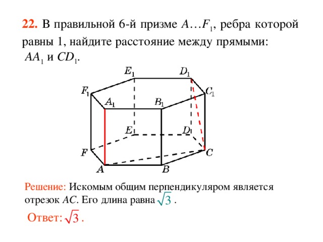 22.  В правильной 6-й призме  A … F 1 , ребра которой равны 1, найдите расстояние между прямыми:  AA 1 и CD 1 . Решение: Искомым общим перпендикуляром является отрезок AC . Его длина равна .   Ответ: . 