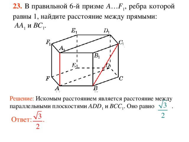 23.  В правильной 6-й призме  A … F 1 , ребра которой равны 1, найдите расстояние между прямыми:  AA 1 и BC 1 . Решение: Искомым расстоянием является расстояние между параллельными плоскостями ADD 1 и BCC 1 . Оно равно .  Ответ: . 