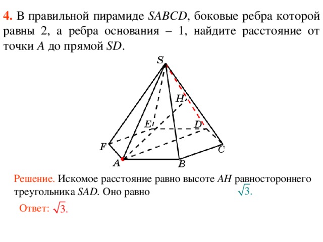 4.  В правильной пирамиде  SABCD , боковые ребра которой равны 2,  а ребра основания – 1, н айдите расстояние от точки A до прямой SD . В режиме слайдов ответ появляется после кликанья мышкой. Решение. Искомое расстояние равно высоте AH равностороннего треугольника SAD. Оно равно Ответ:  