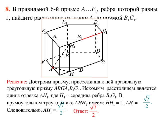 8.  В правильной 6-й призме  A … F 1 , ребра которой равны 1, найдите расстояние  от точки A до прям ой B 1 C 1 . Решение: Достроим призму, присоединив к ней правильную треугольную призму ABGA 1 B 1 G 1 . Искомым расстоянием является длина отрезка AH 1 , где H 1 – середина ребра B 1 G 1 . В прямоугольном треугольнике AHH 1 имеем: HH 1 = 1, AH = Следовательно, AH 1 = Ответ: 