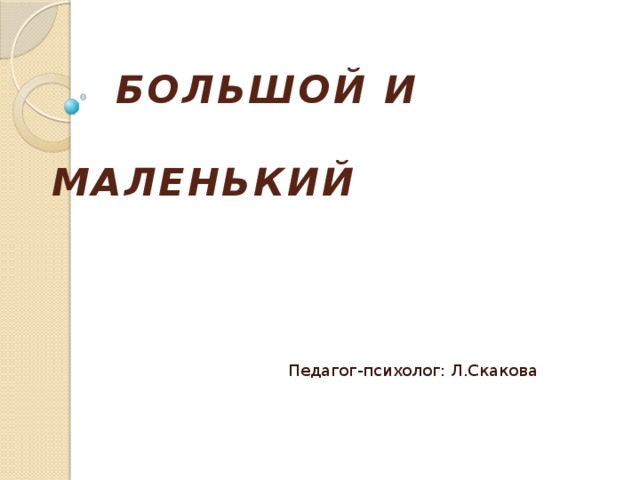  БОЛЬШОЙ И  МАЛЕНЬКИЙ Педагог-психолог: Л.Скакова  