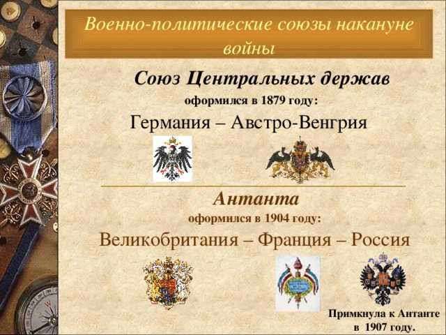 Военно-политические союзы накануне войны  Союз Центральных держав   оформился в 1879 году:   Германия – Австро-Венгрия  Антанта  оформился в 1904 году:  Великобритания – Франция – Россия  _________________________________________  Примкнула к Антанте  в 1907 году. 