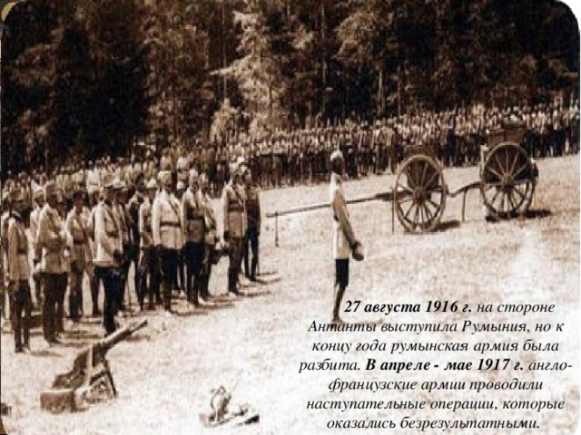  27 августа 1916 г. на стороне Антанты выступила Румыния, но к концу года румынская армия была разбита. В апреле - мае 1917 г. англо-французские армии проводили наступательные операции, которые оказались безрезультатными. 