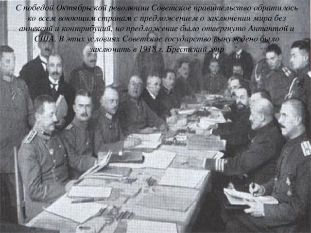 С победой Октябрьской революции Советское правительство обратилось ко всем воюющим странам с предложением о заключении мира без аннексий и контрибуций, но предложение было отвергнуто Антантой и США. В этих условиях Советское государство вынуждено было заключить в 1918 г. Брестский мир 