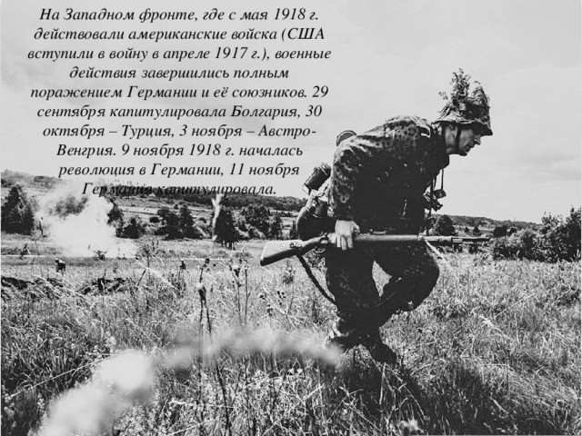 На Западном фронте, где с мая 1918 г. действовали американские войска (США вступили в войну в апреле 1917 г.), военные действия завершились полным поражением Германии и её союзников. 29 сентября капитулировала Болгария, 30 октября – Турция, 3 ноября – Австро-Венгрия. 9 ноября 1918 г. началась революция в Германии, 11 ноября Германия капитулировала. 