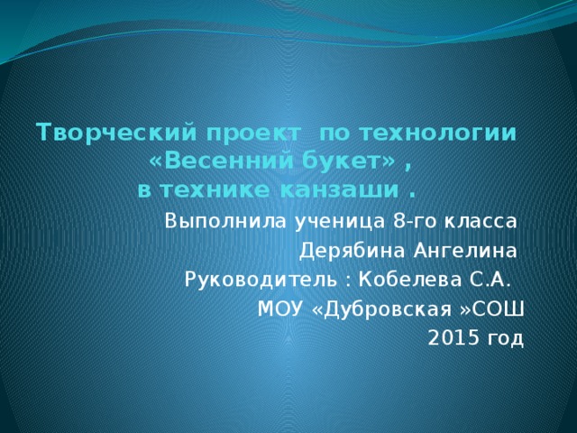 Творческий проект по технологии  «Весенний букет» ,  в технике канзаши . Выполнила ученица 8-го класса Дерябина Ангелина Руководитель : Кобелева С.A. МОУ «Дубровская »СОШ 2015 год