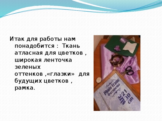 Итак для работы нам понадобится : Ткань атласная для цветков , широкая ленточка зеленых оттенков ,«глазки» для будущих цветков , рамка.