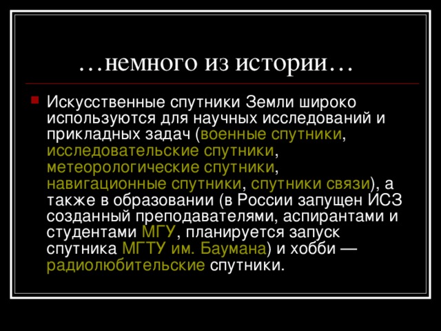 … немного из истории… Искусственные спутники Земли широко используются для научных исследований и прикладных задач ( военные спутники , исследовательские спутники , метеорологические спутники , навигационные спутники , спутники связи ), а также в образовании (в России запущен ИСЗ созданный преподавателями, аспирантами и студентами МГУ , планируется запуск спутника МГТУ им. Баумана ) и хобби — радиолюбительские спутники. 