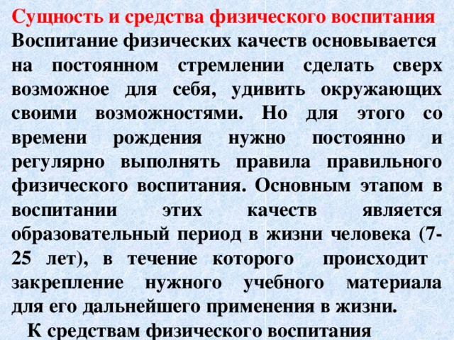 Сущность и средства физического воспитания Воспитание физических качеств основывается на постоянном стремлении сделать сверх возможное для себя, удивить окружающих своими возможностями. Но для этого со времени рождения нужно постоянно и регулярно выполнять правила правильного физического воспитания. Основным этапом в воспитании этих качеств является образовательный период в жизни человека (7-25 лет), в течение которого происходит закрепление нужного учебного материала для его дальнейшего применения в жизни.  К средствам физического воспитания      