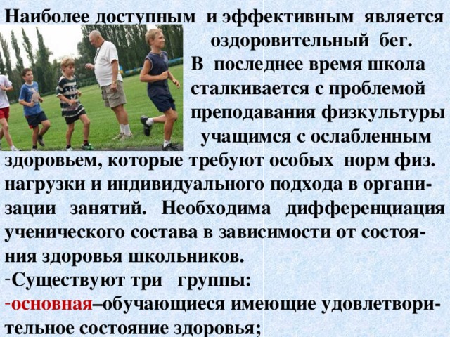 Наиболее доступным и эффективным является  оздоровительный бег.  В последнее время школа  сталкивается с проблемой  преподавания физкультуры  учащимся с ослабленным здоровьем, которые требуют особых норм физ. нагрузки и индивидуального подхода в органи- зации занятий. Необходима дифференциация ученического состава в зависимости от состоя- ния здоровья школьников. Существуют три группы: основная –обучающиеся имеющие удовлетвори- тельное состояние здоровья;   