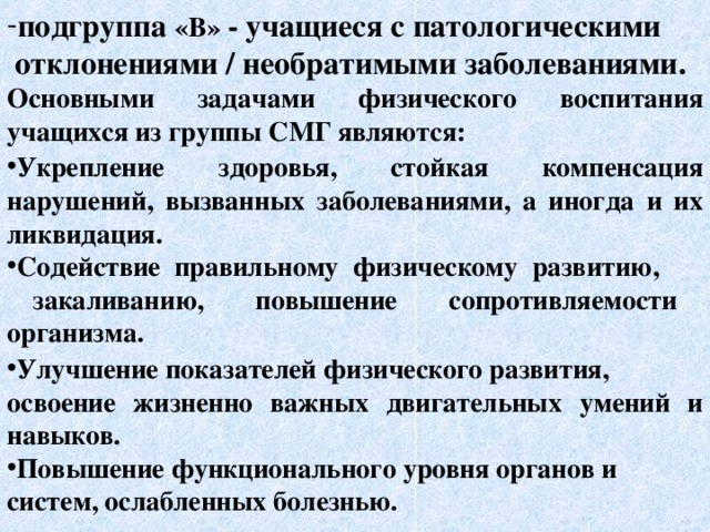 подгруппа «В» - учащиеся с патологическими  отклонениями / необратимыми заболеваниями. Основными задачами физического воспитания учащихся из группы СМГ являются:  Укрепление здоровья, стойкая компенсация нарушений, вызванных заболеваниями, а иногда и их ликвидация. Содействие правильному физическому развитию,  закаливанию, повышение сопротивляемости организма.    Улучшение показателей физического развития, освоение жизненно важных двигательных умений и навыков. Повышение функционального уровня органов и систем, ослабленных болезнью. 