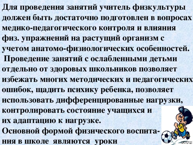 Для проведения занятий учитель физкультуры должен быть достаточно подготовлен в вопросах медико-педагогического контроля и влияния физ. упражнений на растущий организм с учетом анатомо-физиологических особенностей.  Проведение занятий с ослабленными детьми отдельно от здоровых школьников позволяет избежать многих методических и педагогических ошибок, щадить психику ребенка, позволяет использовать дифференцированные нагрузки, контролировать состояние учащихся и их адаптацию к нагрузке. Основной формой физического воспита- ния в школе являются уроки  