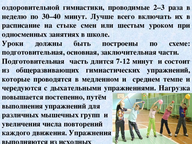 оздоровительной гимнастики, проводимые 2–3 раза в неделю по 30–40 минут. Лучше всего включать их в расписание на стыке смен или шестым уроком при односменных занятиях в школе. Уроки должны быть построены по схеме: подготовительная, основная, заключительная части. Подготовительная часть длится 7-12 минут и состоит из общеразвивающих гимнастических упражнений, которые проводятся в медленном и среднем темпе и чередуются с дыхательными упражнениями. Нагрузка повышается постепенно, путём выполнения упражнений для различных мышечных групп и увеличения числа повторений каждого движения. Упражнения выполняются из исходных   