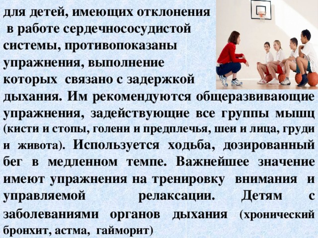 для детей, имеющих отклонения  в работе сердечнососудистой системы, противопоказаны упражнения, выполнение которых связано с задержкой дыхания. Им рекомендуются общеразвивающие упражнения, задействующие все группы мышц (кисти и стопы, голени и предплечья, шеи и лица, груди и живота). Используется ходьба, дозированный бег в медленном темпе. Важнейшее значение имеют упражнения на тренировку внимания и управляемой релаксации. Детям с заболеваниями органов  дыхания  (хронический бронхит, астма, гайморит)   