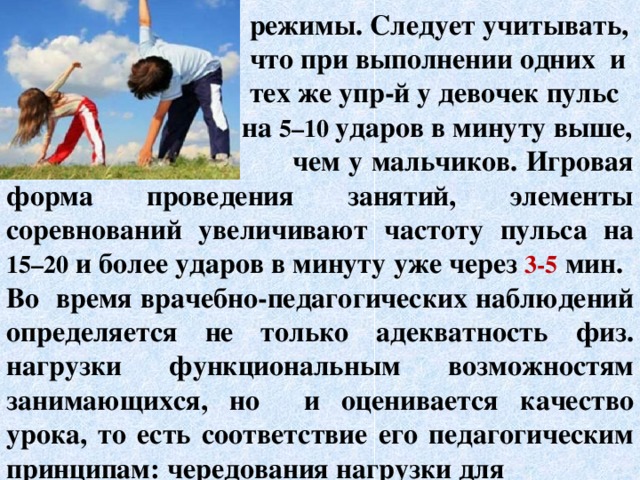  режимы. Следует учитывать,  что при выполнении одних и  тех же упр-й у девочек пульс  на 5–10 ударов в минуту выше,  чем у мальчиков. Игровая форма проведения занятий, элементы соревнований увеличивают частоту пульса на 15–20 и более ударов в минуту уже через 3-5 мин. Во время врачебно-педагогических наблюдений определяется не только адекватность физ. нагрузки функциональным возможностям занимающихся, но и оценивается качество урока, то есть соответствие его педагогическим принципам: чередования нагрузки для  