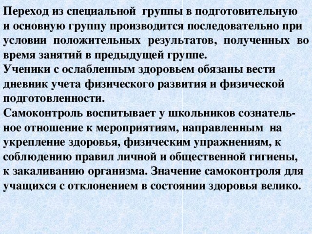 Переход из специальной группы в подготовительную и основную группу производится последовательно при условии положительных результатов, полученных во время занятий в предыдущей группе. Ученики с ослабленным здоровьем обязаны вести дневник учета физического развития и физической подготовленности. Самоконтроль воспитывает у школьников сознатель- ное отношение к мероприятиям, направленным на укрепление здоровья, физическим упражнениям, к соблюдению правил личной и общественной гигиены, к закаливанию организма. Значение самоконтроля для учащихся с отклонением в состоянии здоровья велико. 