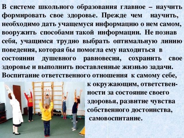 В системе школьного образования главное – научить формировать свое здоровье. Прежде чем научить, необходимо дать учащемуся информацию о нем самом, вооружить способами такой информации. Не познав себя, учащимся трудно выбрать оптимальную линию поведения, которая бы помогла ему находиться в состоянии душевного равновесия, сохранить свое здоровье и выполнить поставленные жизнью задачи. Воспитание ответственного отношения к самому себе,  к окружающим, ответствен-  ности за состояние своего  здоровья, развитие чувства  собственного достоинства,  самовоспитание.    