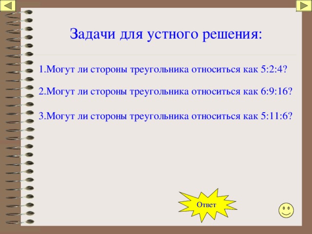 Задачи для устного решения: 1.Могут ли стороны треугольника относиться как 5:2:4? 2.Могут ли стороны треугольника относиться как 6:9:16? 3.Могут ли стороны треугольника относиться как 5:11:6? Ответ 