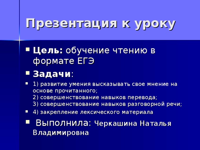 Презентация к уроку Цель: обучение чтению в формате ЕГЭ Задачи : 1) развитие умения высказывать свое мнение на основе прочитанного;  2) совершенствование навыков перевода;  3) совершенствование навыков разговорной речи; 4) закрепление лексического материала   Выполнила: Черкашина Наталья Владимировна  