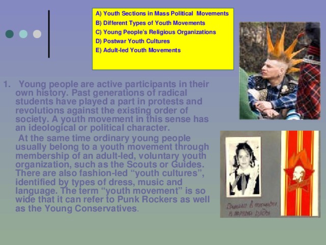 A) Youth Sections in Mass Political Movements B) Different Types of Youth Movements C) Young People’s Religious Organizations D) Postwar Youth Cultures E) Adult-led Youth Movements 1.  Young people are active participants in their own history. Past generations of radical students have played a part in protests and revolutions against the existing order of society. A youth movement in this sense has an ideological or political character.   At the same time ordinary young people usually belong to a youth movement through membership of an adult-led, voluntary youth organization, such as the Scouts or Guides. There are also fashion-led “youth cultures”, identified by types of dress, music and language. The term “youth movement” is so wide that it can refer to Punk Rockers as well as the Young Conservatives .  