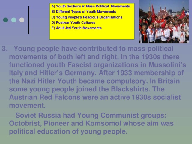 A) Youth Sections in Mass Political Movements B) Different Types of Youth Movements C) Young People’s Religious Organizations D) Postwar Youth Cultures E) Adult-led Youth Movements 3.  Young people have contributed to mass political movements of both left and right. In the 1930s there functioned youth  Fascist organizations in Mussolini’s Italy and Hitler’s Germany. After 1933 membership of the Nazi Hitler Youth became compulsory. In Britain some young people joined the Blackshirts. The Austrian Red Falcons were an active 1930s socialist movement.   Soviet Russia had Young Communist groups: Octobrist, Pioneer and Komsomol whose aim was political education of young people.  