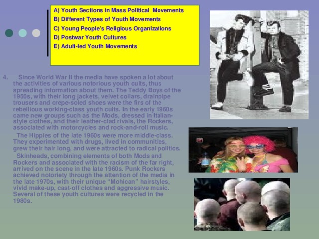 A) Youth Sections in Mass Political Movements B) Different Types of Youth Movements C) Young People’s Religious Organizations D) Postwar Youth Cultures E) Adult-led Youth Movements 4.  Since World War II the media have spoken a lot about the activities of various notorious youth cults, thus spreading information about them. The Teddy Boys of the 1950s, with their long jackets, velvet collars, drainpipe trousers and crepe-soled shoes were the firs of the rebellious working-class youth cults. In the early 1960s came new groups such as the Mods, dressed in Italian-style clothes, and their leather-clad rivals, the Rockers, associated with motorcycles and rock-and-roll music.   The Hippies of the late 1960s were more middle-class. They experimented with drugs, lived in communities, grew their hair long, and were attracted to radical politics.   Skinheads, combining elements of both Mods and Rockers and associated with the racism of the far right, arrived on the scene in the late 1960s. Punk Rockers achieved notoriety through the attention of the media in the late 1970s, with their unique “Mohican” hairstyles, vivid make-up, cast-off clothes and aggressive music. Several of these youth cultures were recycled in the 1980s. 