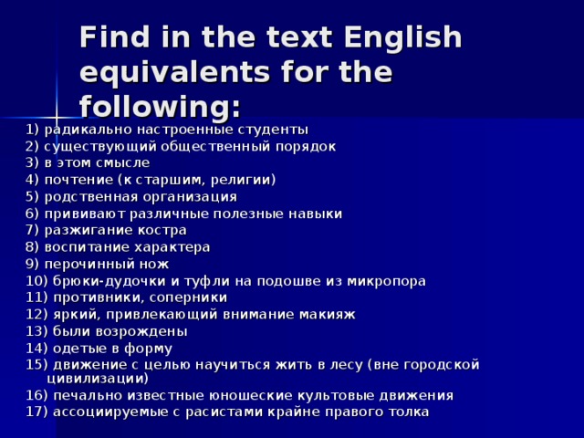 Find in the text English equivalents for the following: 1) радикально настроенные студенты 2) существующий общественный порядок 3) в этом смысле 4) почтение (к старшим, религии) 5) родственная организация 6) прививают различные полезные навыки 7) разжигание костра 8) воспитание характера 9) перочинный нож 10) брюки-дудочки и туфли на подошве из микропора 11) противники, соперники 12) яркий, привлекающий внимание макияж 13) были возрождены 14) одетые в форму 15) движение с целью научиться жить в лесу (вне городской цивилизации) 16) печально известные юношеские культовые движения 17) ассоциируемые с расистами крайне правого толка  