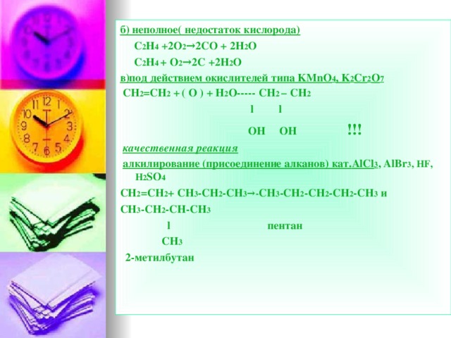 б) неполное( недостаток кислорода)  C 2 H 4 +2O 2 →2CO + 2H 2 O  C 2 H 4 + O 2 →2C +2H 2 O в)под действием окислителей типа KMnO 4 , K 2 Cr 2 O 7  CH 2 =CH 2  +  ( O ) + H 2 O----- CH 2 – CH 2  l l  OH OH  !!!  качественная реакция  алкилирование (присоединение алканов) кат. AlCl 3 , AlBr 3 , HF, H 2 SO 4 CH 2 =CH 2 + CH 3 -CH 2 -CH 3 →- CH 3 -CH 2 -CH 2 -CH 2 -CH 3  и С H 3 -CH 2 -CH-CH 3   l    пентан  CH 3  2-метилбутан  