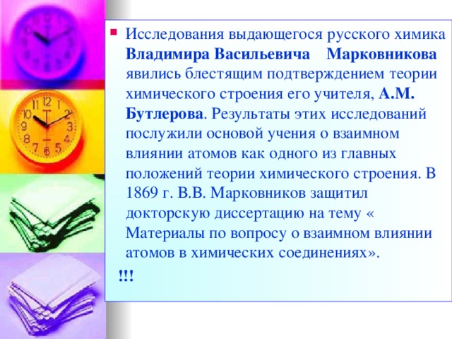 Исследования выдающегося русского химика Владимира Васильевича  Марковникова явились блестящим подтверждением теории химического строения его учителя, А.М. Бутлерова . Результаты этих исследований послужили основой учения о взаимном влиянии атомов как одного из главных положений теории химического строения. В 1869 г. В.В. Марковников защитил докторскую диссертацию на тему « Материалы по вопросу о взаимном влиянии атомов в химических соединениях».  !!!  