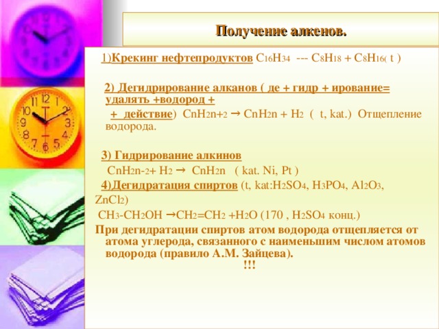 Получение алкенов.  1) Крекинг нефтепродуктов С 16 Н 34  ---  С 8 Н 18  +  С 8 Н 16 ( t )  2) Дегидрирование алканов ( де + гидр + ирование= удалять +водород +    + действие ) CnH 2 n+ 2 → CnH 2 n + H 2 ( t, kat.) Отщепление водорода.  3) Гидрирование алкинов  CnH 2 n- 2 + H 2 → CnH 2 n ( kat. Ni, Pt )  4) Дегидратация спиртов ( t,  kat:H 2 SO 4 , H 3 PO 4 , Al 2 O 3 ,   ZnCl 2 )  CH 3 -CH 2 OH →CH 2 =CH 2 +H 2 O (170 , Н 2 SO 4  конц.)  При дегидратации спиртов атом водорода отщепляется от атома углерода, связанного с наименьшим числом атомов водорода (правило А.М. Зайцева). !!!  